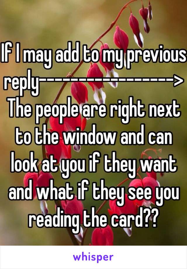 If I may add to my previous reply----------------->
The people are right next to the window and can look at you if they want and what if they see you reading the card??