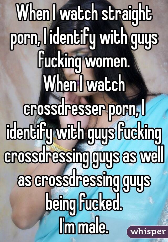When I watch straight porn, I identify with guys fucking women.
When I watch crossdresser porn, I identify with guys fucking crossdressing guys as well as crossdressing guys being fucked.
I'm male.