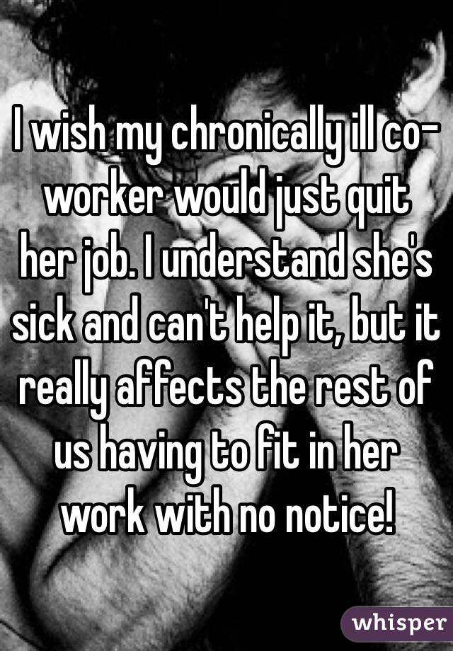 I wish my chronically ill co-worker would just quit her job. I understand she's sick and can't help it, but it really affects the rest of us having to fit in her work with no notice!
