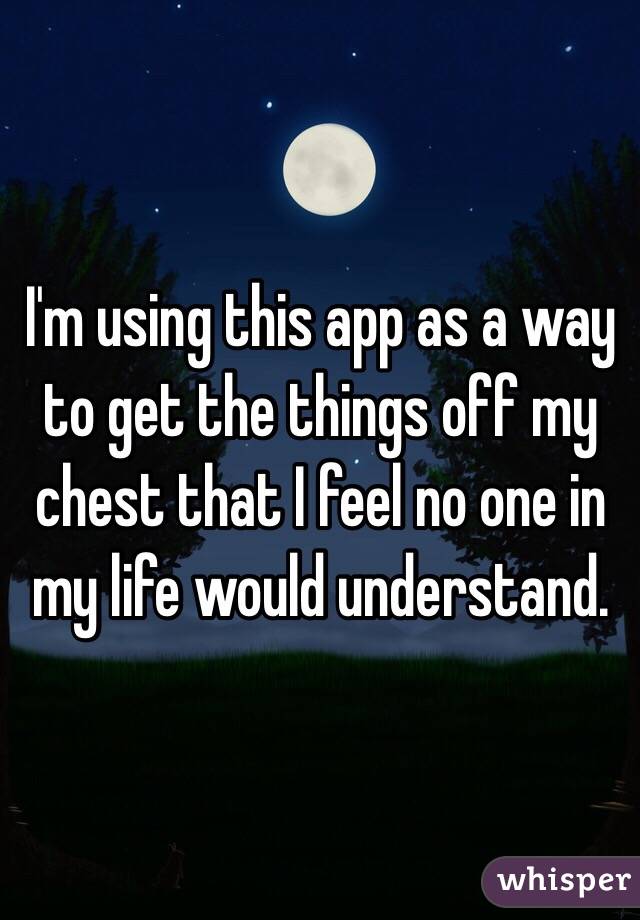 I'm using this app as a way to get the things off my chest that I feel no one in my life would understand. 