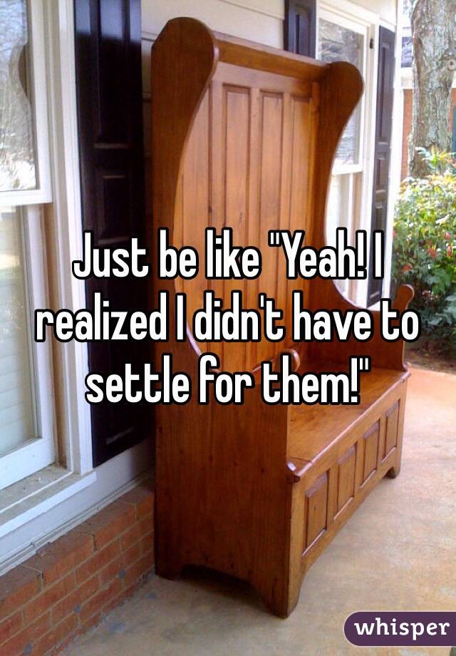 Just be like "Yeah! I realized I didn't have to settle for them!"