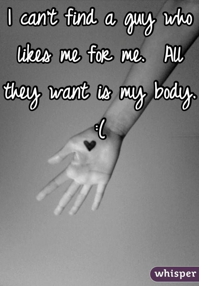 I can't find a guy who likes me for me.  All they want is my body. :(