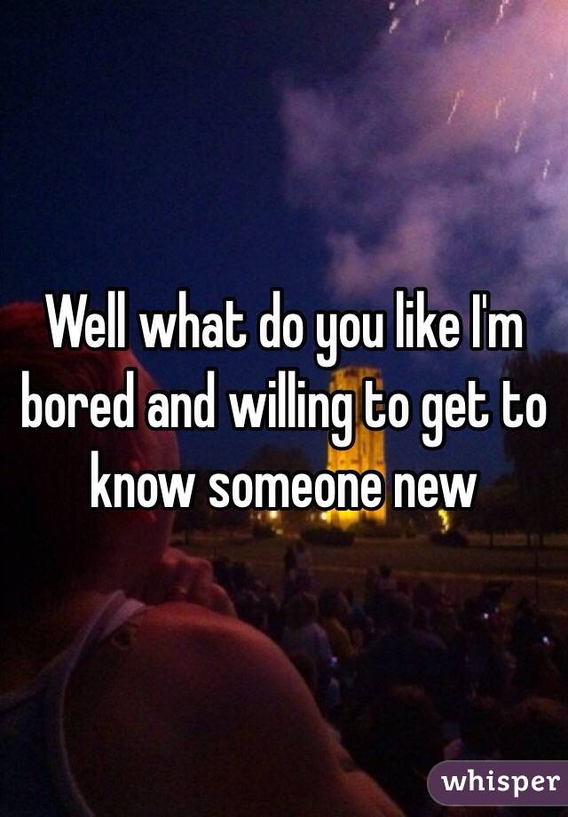 Well what do you like I'm bored and willing to get to know someone new 