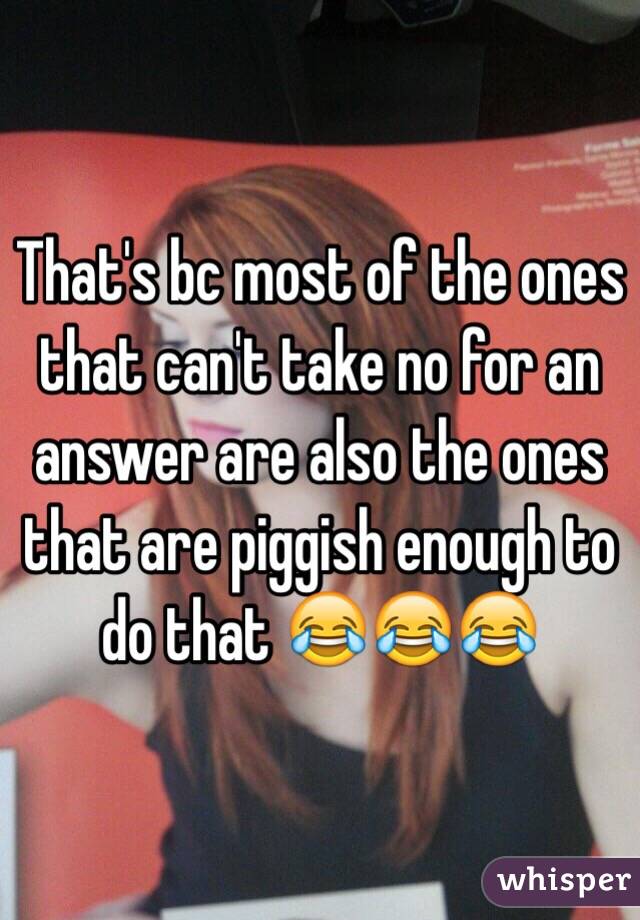 That's bc most of the ones that can't take no for an answer are also the ones that are piggish enough to do that 😂😂😂