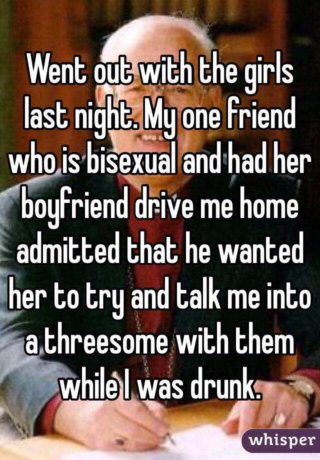 Went out with the girls last night. My one friend who is bisexual and had her boyfriend drive me home admitted that he wanted her to try and talk me into a threesome with them while I was drunk.