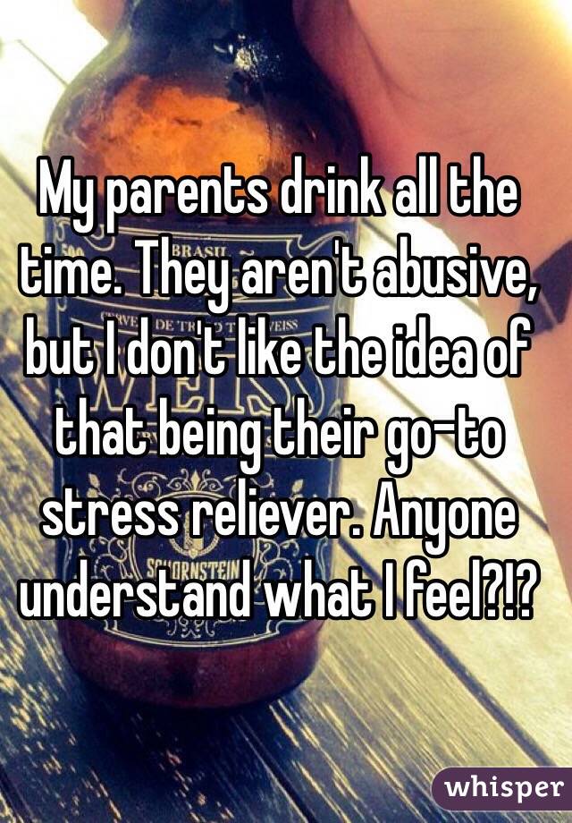 My parents drink all the time. They aren't abusive, but I don't like the idea of that being their go-to stress reliever. Anyone understand what I feel?!?