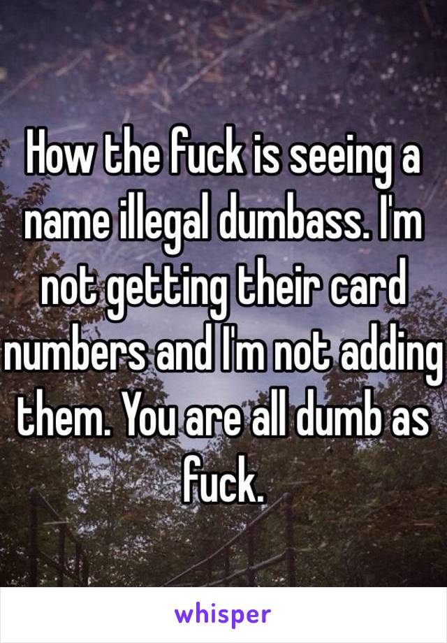  How the fuck is seeing a name illegal dumbass. I'm not getting their card numbers and I'm not adding them. You are all dumb as fuck. 