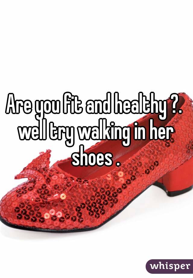 Are you fit and healthy ?. 
well try walking in her shoes . 