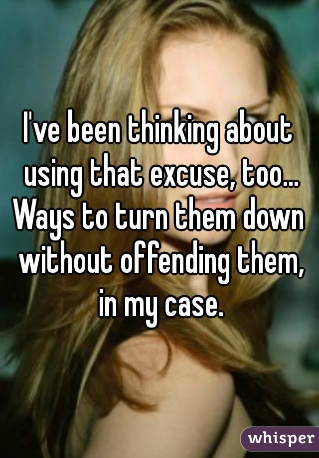 I've been thinking about using that excuse, too...
Ways to turn them down without offending them, in my case.