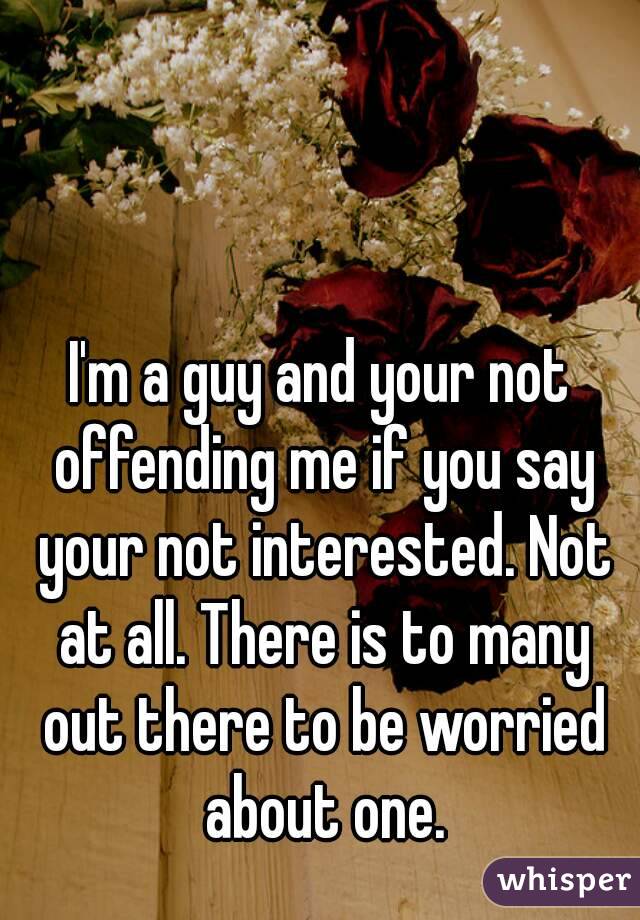 I'm a guy and your not offending me if you say your not interested. Not at all. There is to many out there to be worried about one.