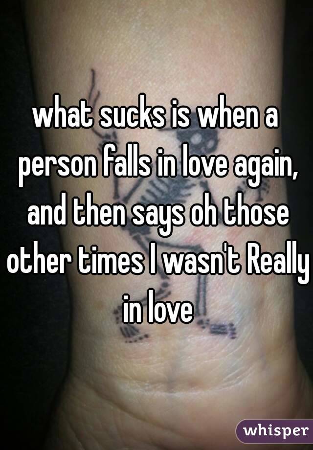 what sucks is when a person falls in love again, and then says oh those other times I wasn't Really in love
