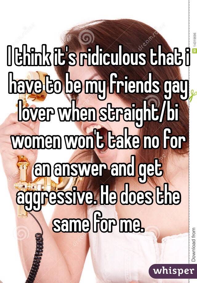 I think it's ridiculous that i have to be my friends gay lover when straight/bi women won't take no for an answer and get aggressive. He does the same for me.
