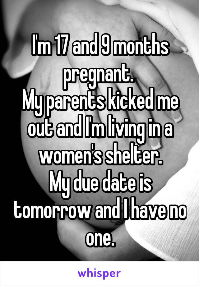 I'm 17 and 9 months pregnant. 
My parents kicked me out and I'm living in a women's shelter.
My due date is tomorrow and I have no one.