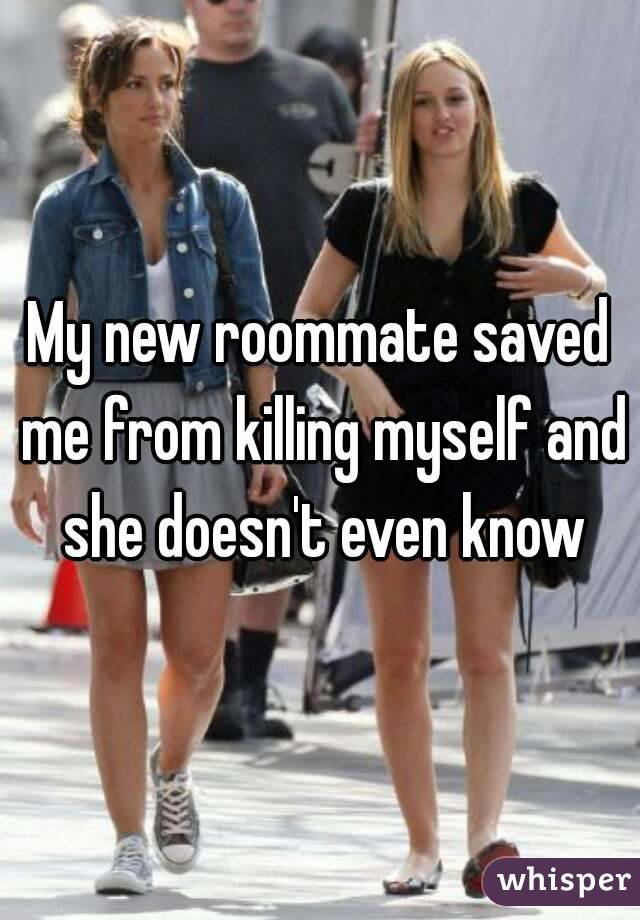 My new roommate saved me from killing myself and she doesn't even know