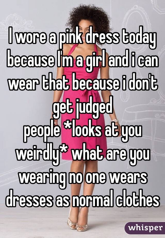 I wore a pink dress today because I'm a girl and i can wear that because i don't get judged 
people *looks at you weirdly* what are you wearing no one wears dresses as normal clothes