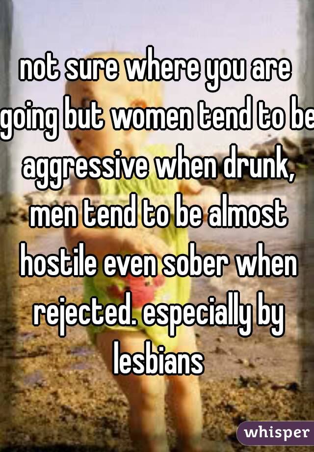 not sure where you are going but women tend to be aggressive when drunk, men tend to be almost hostile even sober when rejected. especially by lesbians
