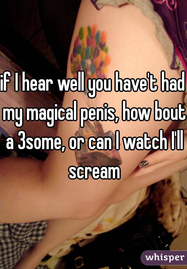 if I hear well you have't had my magical penis, how bout a 3some, or can I watch I'll scream