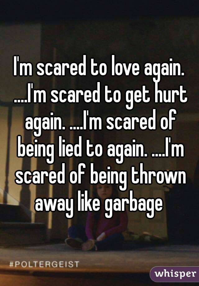 I'm scared to love again. ....I'm scared to get hurt again. ....I'm scared of being lied to again. ....I'm scared of being thrown away like garbage 