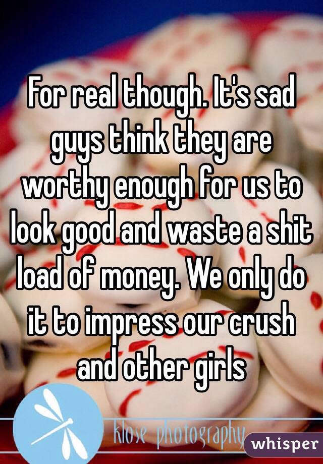 For real though. It's sad guys think they are worthy enough for us to look good and waste a shit load of money. We only do it to impress our crush and other girls 