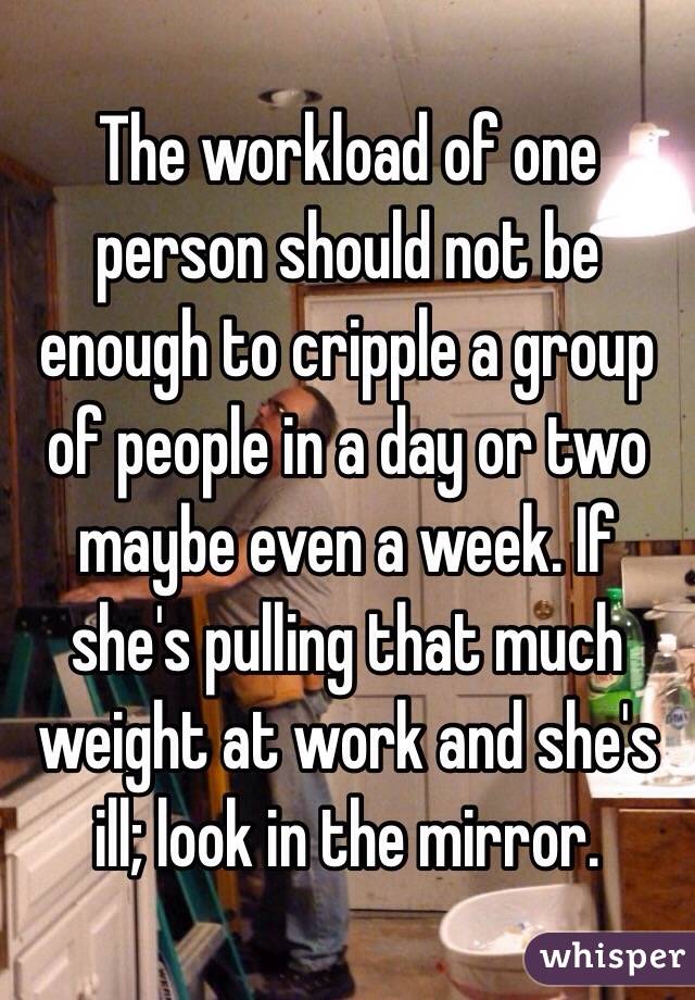 The workload of one person should not be enough to cripple a group of people in a day or two maybe even a week. If she's pulling that much weight at work and she's ill; look in the mirror. 