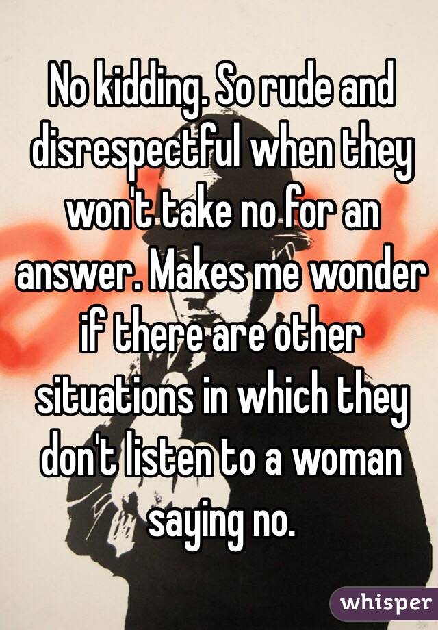 No kidding. So rude and disrespectful when they won't take no for an answer. Makes me wonder if there are other situations in which they don't listen to a woman saying no. 