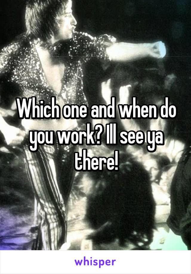 Which one and when do you work? Ill see ya there!