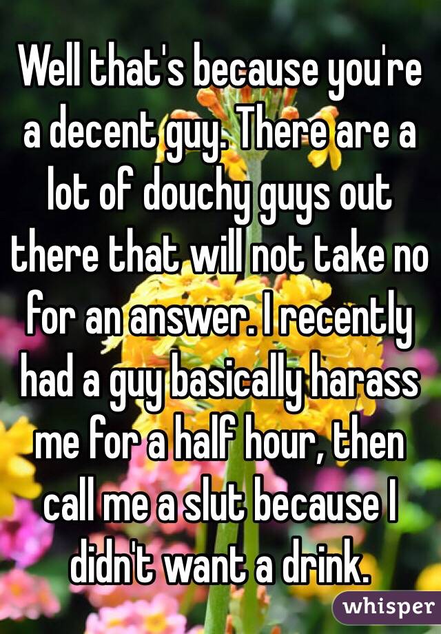 Well that's because you're a decent guy. There are a lot of douchy guys out there that will not take no for an answer. I recently had a guy basically harass me for a half hour, then call me a slut because I didn't want a drink.  