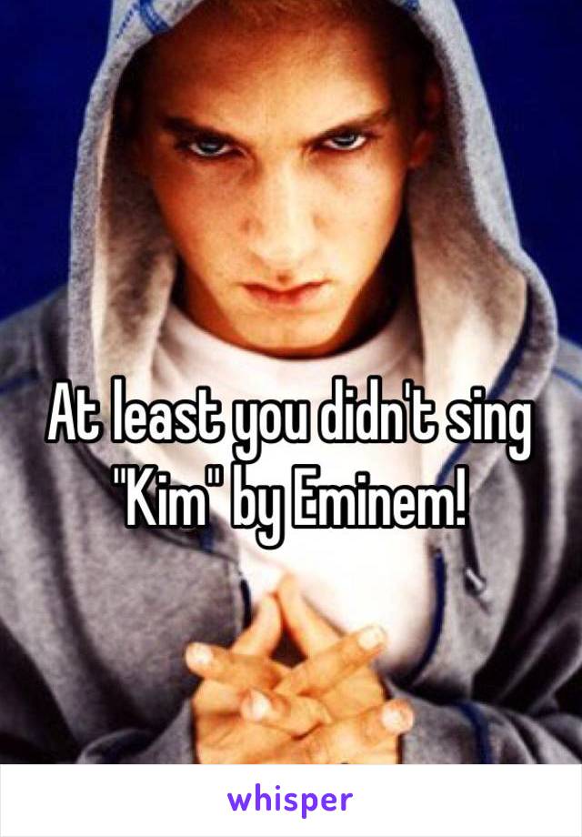 At least you didn't sing "Kim" by Eminem!