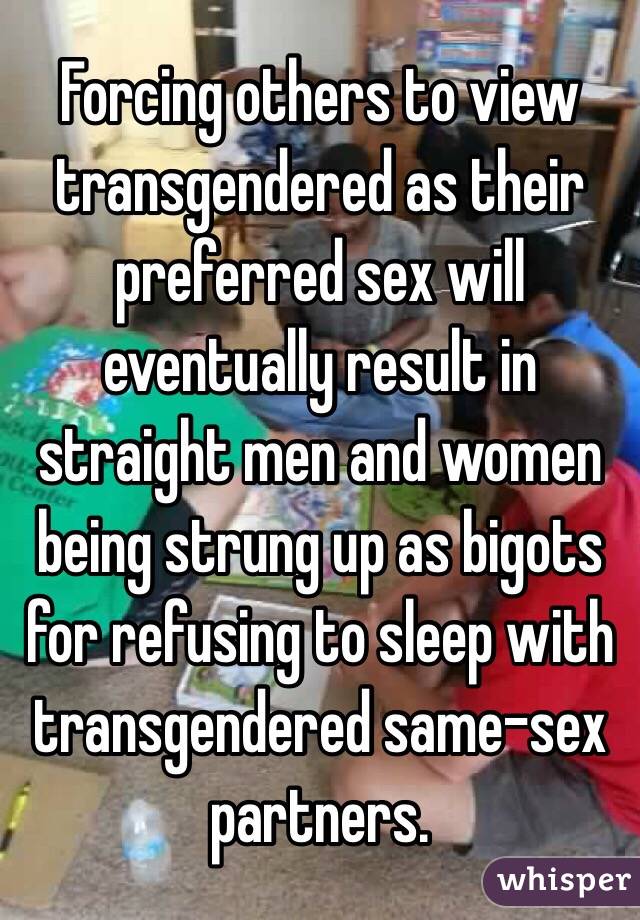 Forcing others to view transgendered as their preferred sex will eventually result in straight men and women being strung up as bigots for refusing to sleep with transgendered same-sex partners.