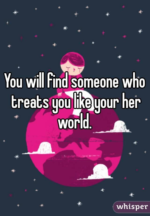 You will find someone who treats you like your her world. 