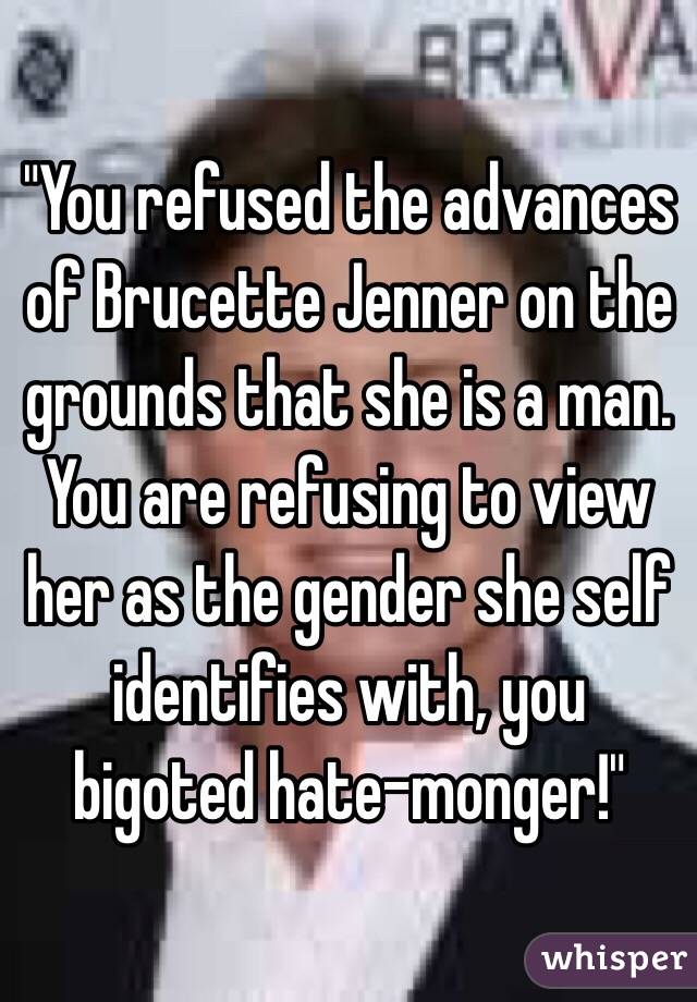 "You refused the advances of Brucette Jenner on the grounds that she is a man.  You are refusing to view her as the gender she self identifies with, you bigoted hate-monger!"