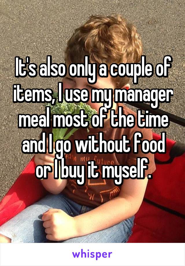 It's also only a couple of items, I use my manager meal most of the time and I go without food or I buy it myself.
