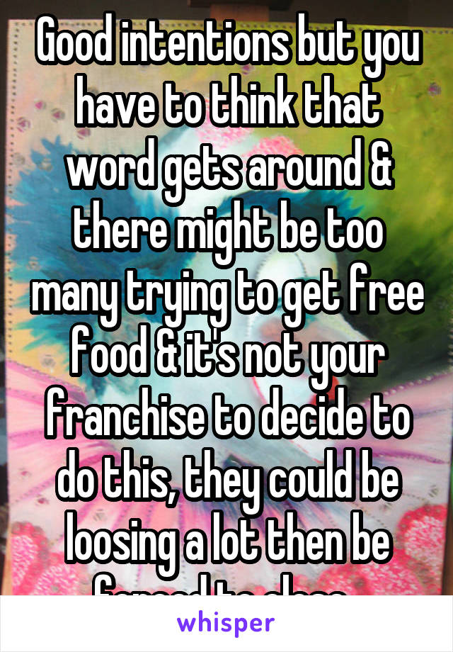 Good intentions but you have to think that word gets around & there might be too many trying to get free food & it's not your franchise to decide to do this, they could be loosing a lot then be forced to close. 