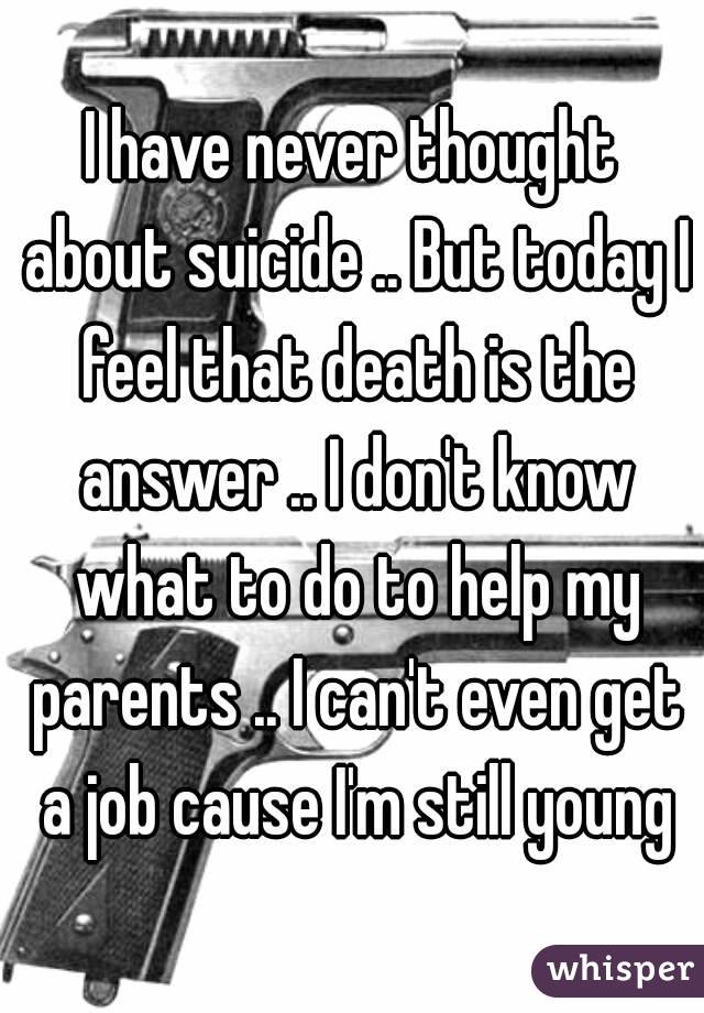 I have never thought about suicide .. But today I feel that death is the answer .. I don't know what to do to help my parents .. I can't even get a job cause I'm still young