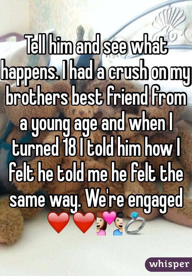 Tell him and see what happens. I had a crush on my brothers best friend from a young age and when I turned 18 I told him how I felt he told me he felt the same way. We're engaged ❤️❤️💑💍