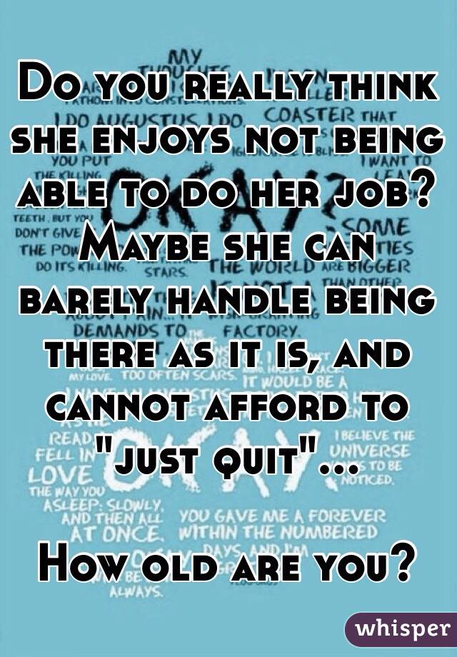Do you really think she enjoys not being able to do her job? Maybe she can barely handle being there as it is, and cannot afford to "just quit"... 

How old are you?