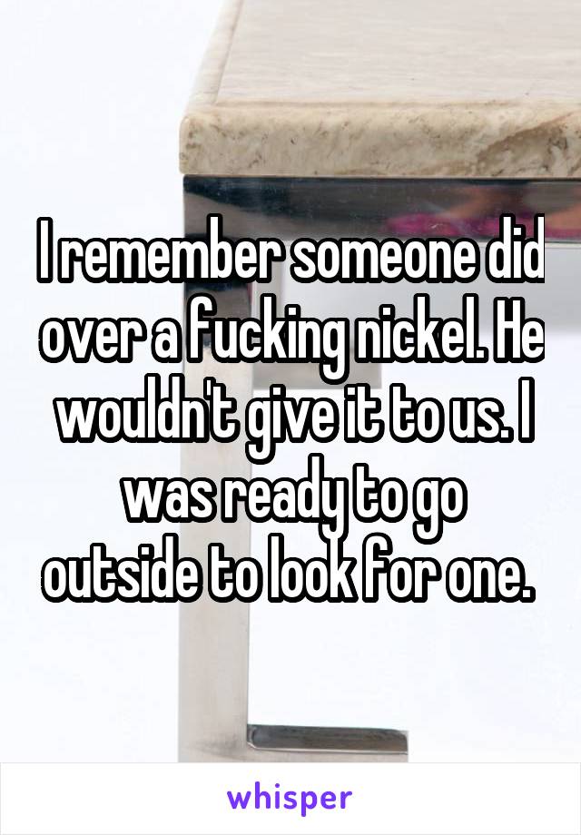 I remember someone did over a fucking nickel. He wouldn't give it to us. I was ready to go outside to look for one. 