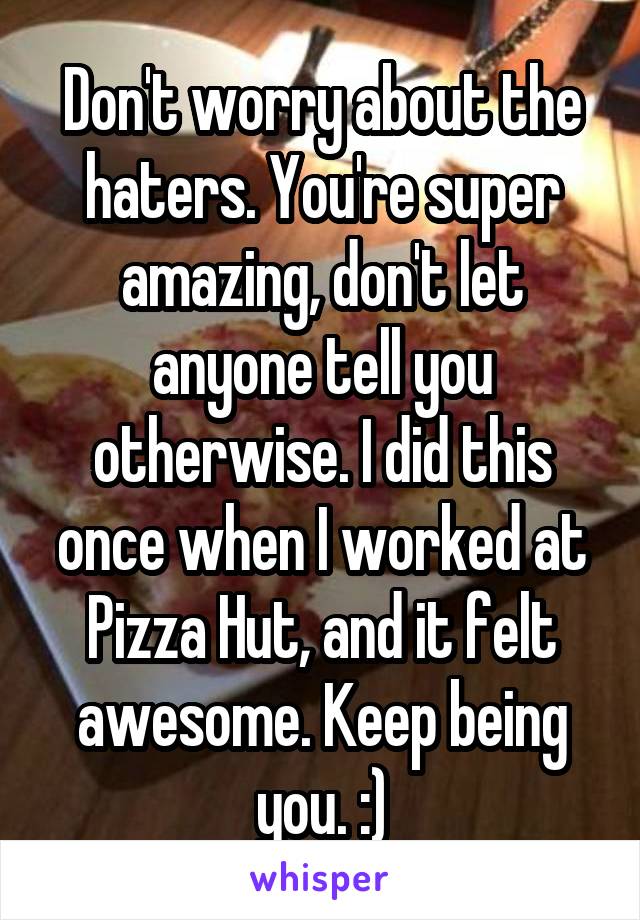 Don't worry about the haters. You're super amazing, don't let anyone tell you otherwise. I did this once when I worked at Pizza Hut, and it felt awesome. Keep being you. :)