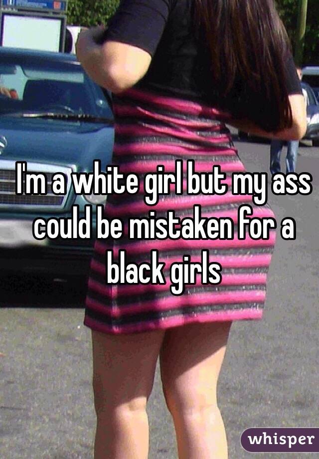 I'm a white girl but my ass could be mistaken for a black girls 