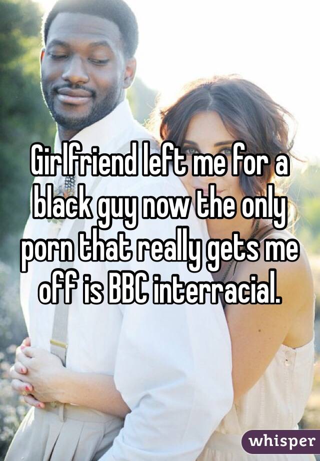 Girlfriend left me for a black guy now the only porn that really gets me off is BBC interracial. 