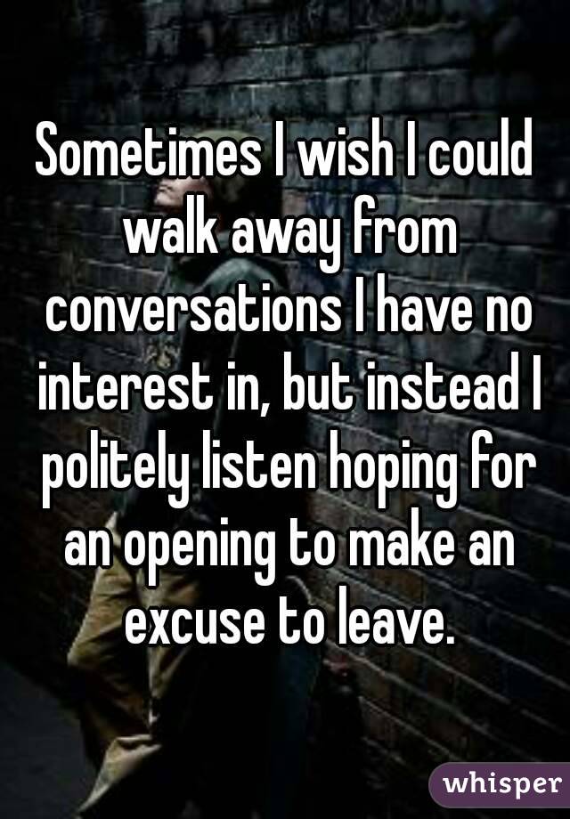Sometimes I wish I could walk away from conversations I have no interest in, but instead I politely listen hoping for an opening to make an excuse to leave.