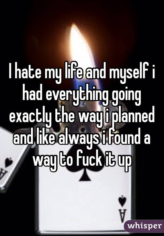 I hate my life and myself i had everything going exactly the way i planned and like always i found a way to fuck it up
