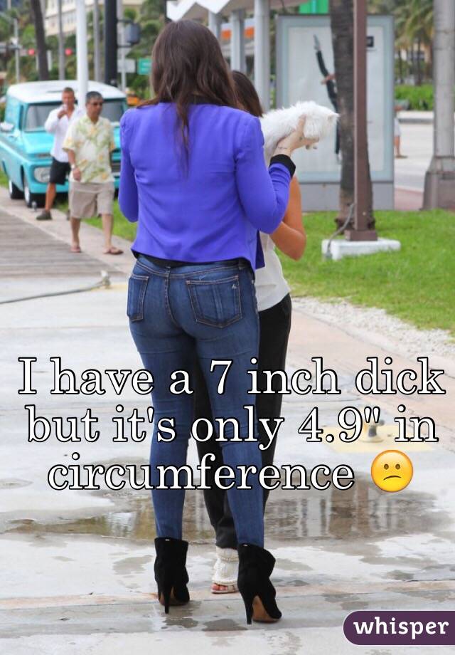 I have a 7 inch dick but it's only 4.9" in circumference 😕.