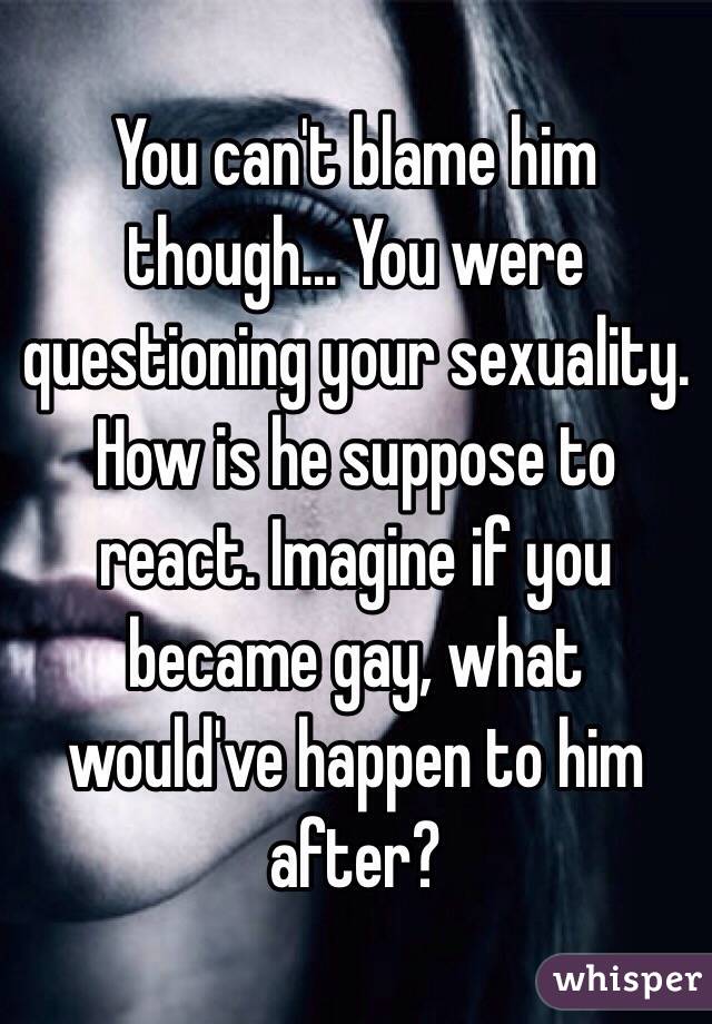 You can't blame him though... You were questioning your sexuality. How is he suppose to react. Imagine if you became gay, what would've happen to him after?