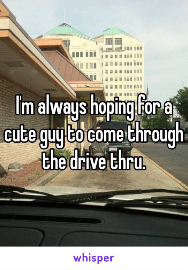 I'm always hoping for a cute guy to come through the drive thru. 