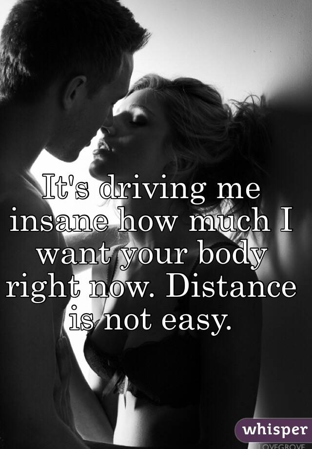 It's driving me insane how much I want your body right now. Distance is not easy. 