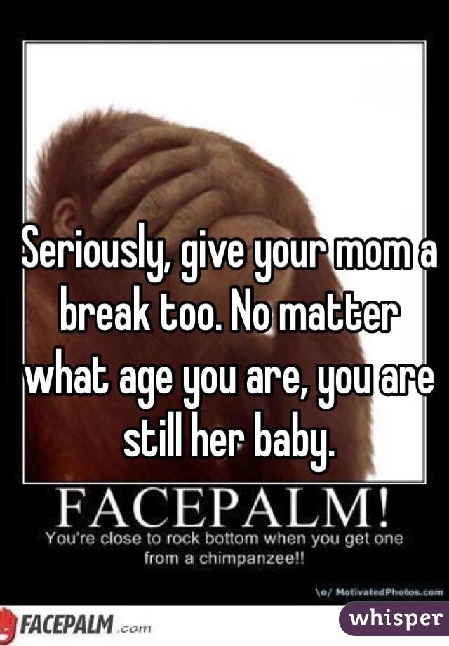 Seriously, give your mom a break too. No matter what age you are, you are still her baby. 