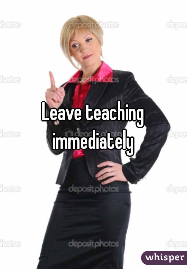 Leave teaching immediately 