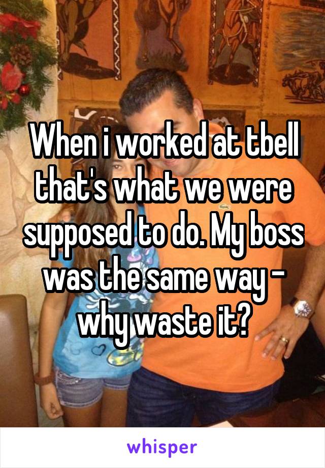 When i worked at tbell that's what we were supposed to do. My boss was the same way - why waste it?