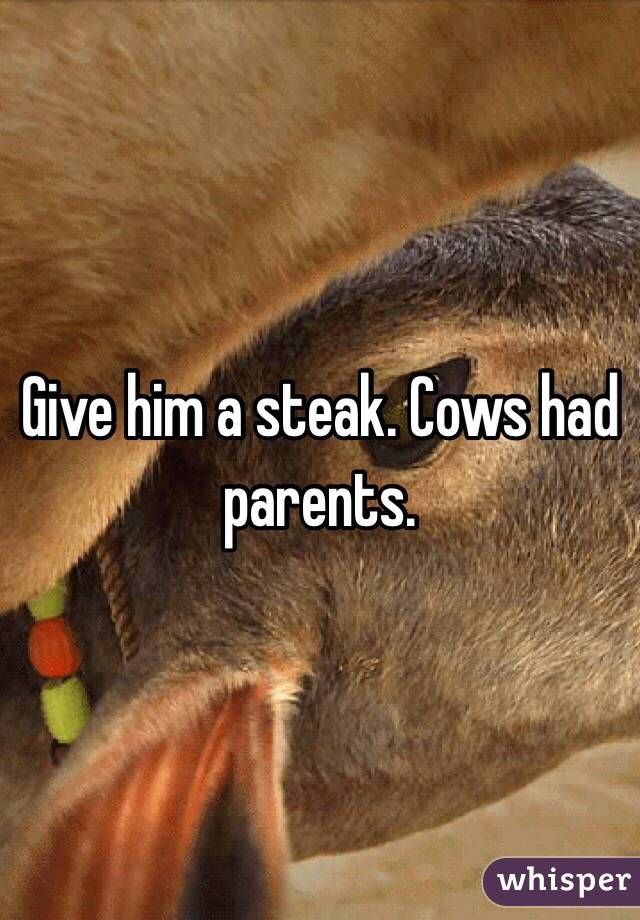 Give him a steak. Cows had parents. 